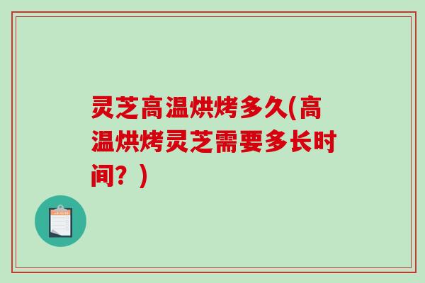 灵芝高温烘烤多久(高温烘烤灵芝需要多长时间？)