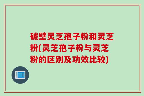 破壁灵芝孢子粉和灵芝粉(灵芝孢子粉与灵芝粉的区别及功效比较)
