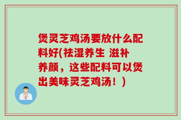 煲灵芝鸡汤要放什么配料好(祛湿养生 滋补养颜，这些配料可以煲出美味灵芝鸡汤！)