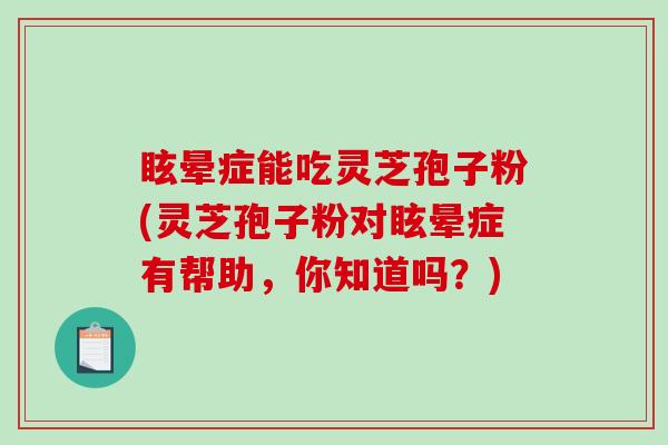 眩晕症能吃灵芝孢子粉(灵芝孢子粉对眩晕症有帮助，你知道吗？)