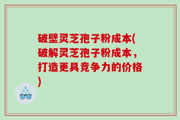 破壁灵芝孢子粉成本(破解灵芝孢子粉成本，打造更具竞争力的价格)