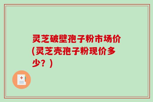 灵芝破壁孢子粉市场价(灵芝壳孢子粉现价多少？)