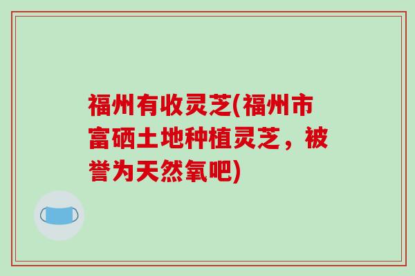 福州有收灵芝(福州市富硒土地种植灵芝，被誉为天然氧吧)