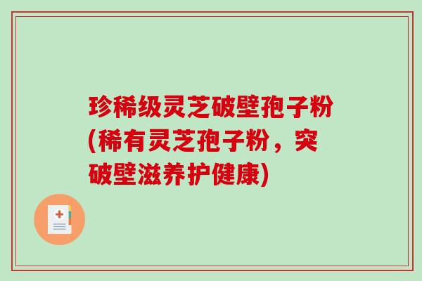 珍稀级灵芝破壁孢子粉(稀有灵芝孢子粉，突破壁滋养护健康)