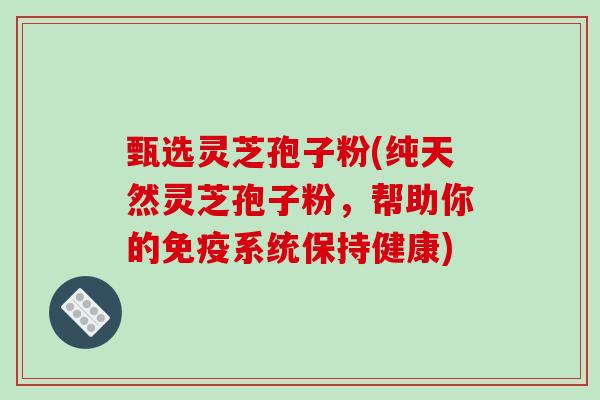 甄选灵芝孢子粉(纯天然灵芝孢子粉，帮助你的免疫系统保持健康)