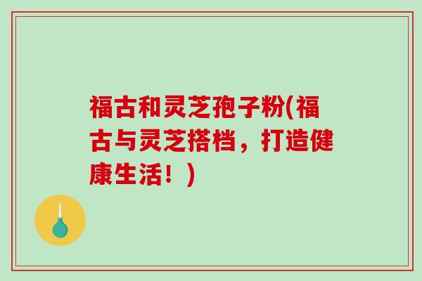 福古和灵芝孢子粉(福古与灵芝搭档，打造健康生活！)