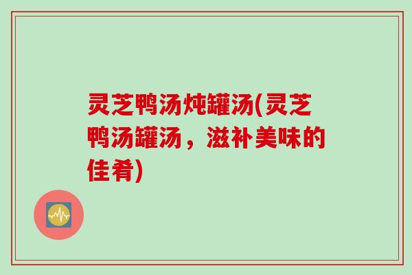 灵芝鸭汤炖罐汤(灵芝鸭汤罐汤，滋补美味的佳肴)