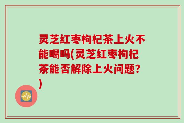 灵芝红枣枸杞茶上火不能喝吗(灵芝红枣枸杞茶能否解除上火问题？)