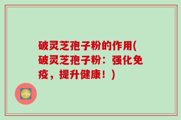 破灵芝孢子粉的作用(破灵芝孢子粉：强化免疫，提升健康！)