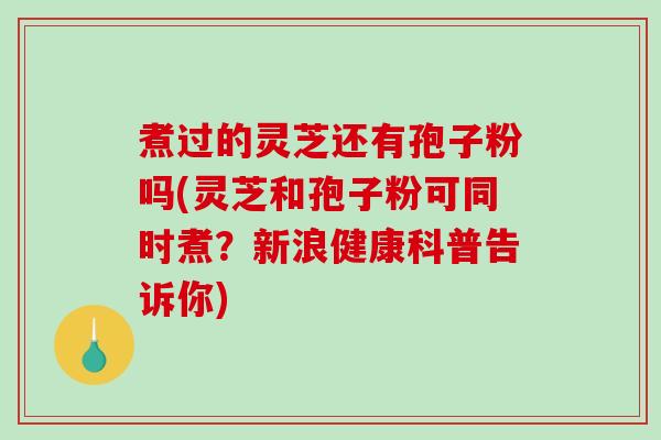 煮过的灵芝还有孢子粉吗(灵芝和孢子粉可同时煮？新浪健康科普告诉你)