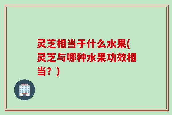 灵芝相当于什么水果(灵芝与哪种水果功效相当？)
