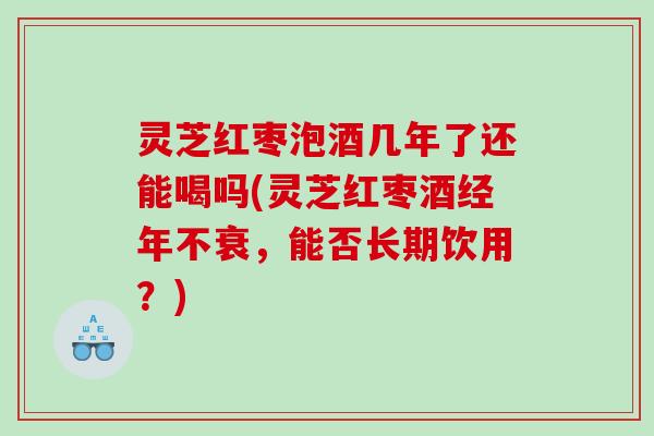 灵芝红枣泡酒几年了还能喝吗(灵芝红枣酒经年不衰，能否长期饮用？)