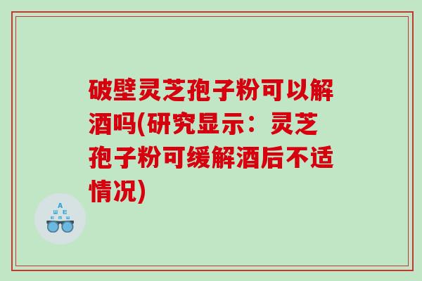 破壁灵芝孢子粉可以解酒吗(研究显示：灵芝孢子粉可缓解酒后不适情况)