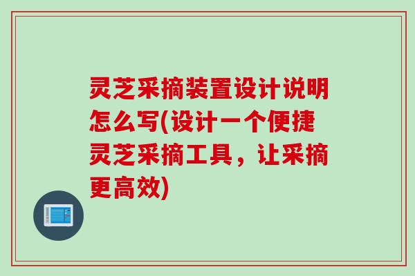 灵芝采摘装置设计说明怎么写(设计一个便捷灵芝采摘工具，让采摘更高效)