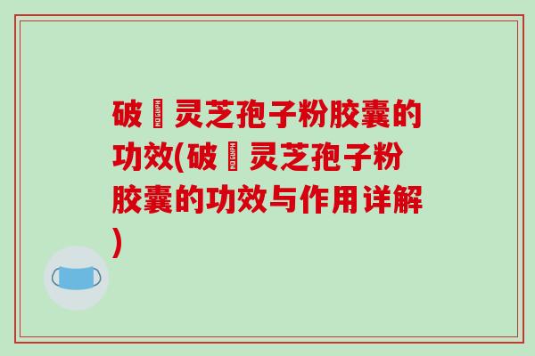 破礕灵芝孢子粉胶囊的功效(破礕灵芝孢子粉胶囊的功效与作用详解)