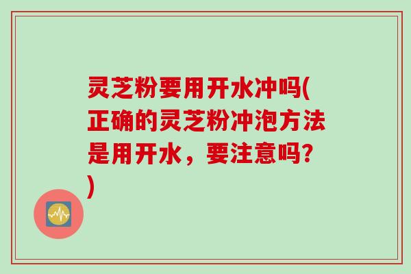 灵芝粉要用开水冲吗(正确的灵芝粉冲泡方法是用开水，要注意吗？)