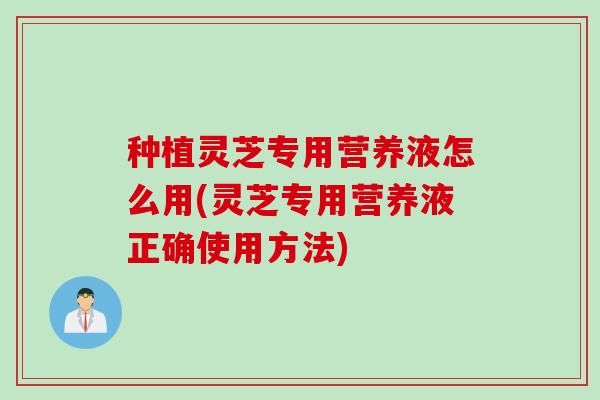 种植灵芝专用营养液怎么用(灵芝专用营养液正确使用方法)