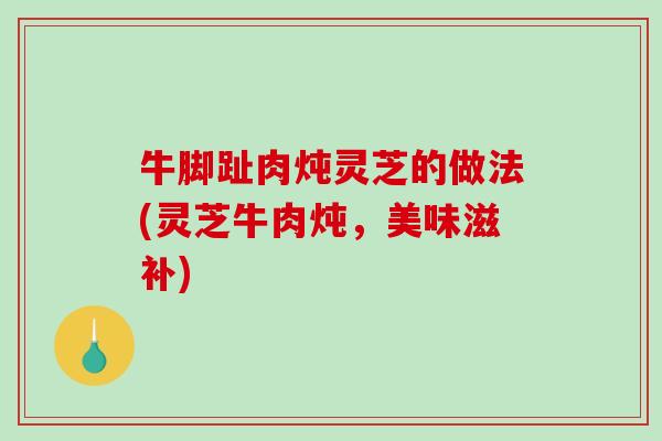 牛脚趾肉炖灵芝的做法(灵芝牛肉炖，美味滋补)