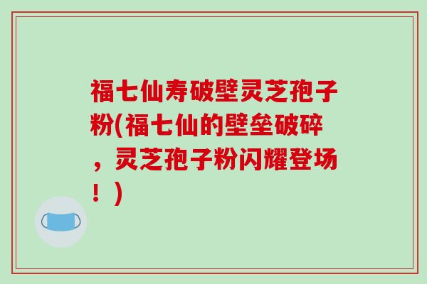 福七仙寿破壁灵芝孢子粉(福七仙的壁垒破碎，灵芝孢子粉闪耀登场！)