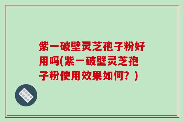 紫一破壁灵芝孢子粉好用吗(紫一破壁灵芝孢子粉使用效果如何？)