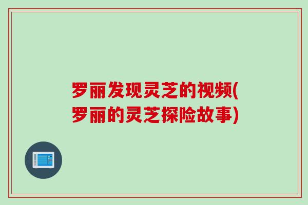 罗丽发现灵芝的视频(罗丽的灵芝探险故事)
