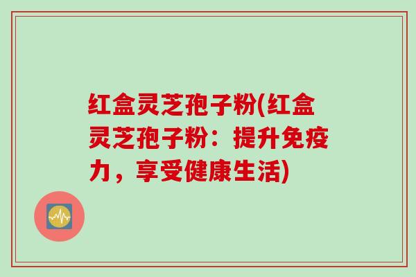 红盒灵芝孢子粉(红盒灵芝孢子粉：提升免疫力，享受健康生活)