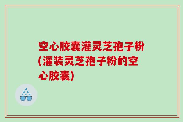 空心胶囊灌灵芝孢子粉(灌装灵芝孢子粉的空心胶囊)