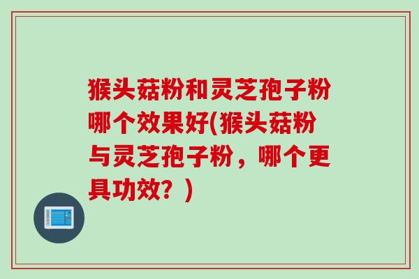 猴头菇粉和灵芝孢子粉哪个效果好(猴头菇粉与灵芝孢子粉，哪个更具功效？)