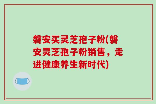 磐安买灵芝孢子粉(磐安灵芝孢子粉销售，走进健康养生新时代)