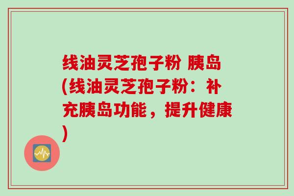 线油灵芝孢子粉 胰岛(线油灵芝孢子粉：补充胰岛功能，提升健康)