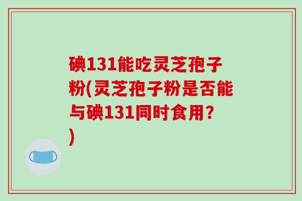碘131能吃灵芝孢子粉(灵芝孢子粉是否能与碘131同时食用？)