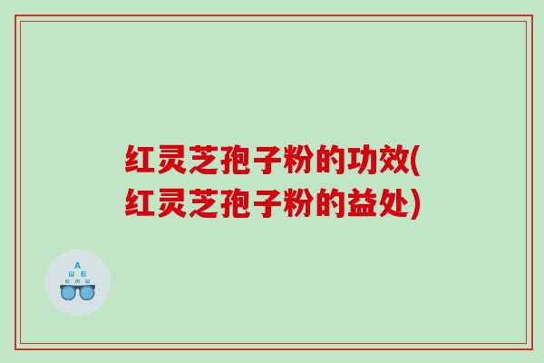 红灵芝孢子粉的功效(红灵芝孢子粉的益处)