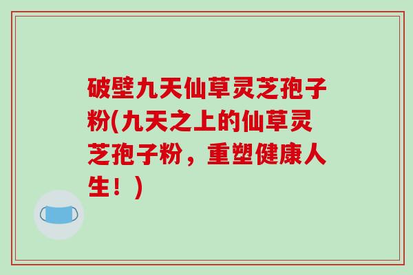 破壁九天仙草灵芝孢子粉(九天之上的仙草灵芝孢子粉，重塑健康人生！)