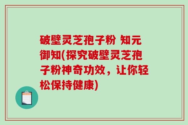 破壁灵芝孢子粉 知元御知(探究破壁灵芝孢子粉神奇功效，让你轻松保持健康)