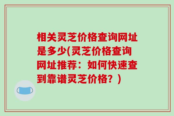 相关灵芝价格查询网址是多少(灵芝价格查询网址推荐:如何快速查到靠谱灵芝价格?) 相关灵芝价格查询网址是多少(灵芝价格查询网址推荐:如何快速查到靠谱灵芝价格?)