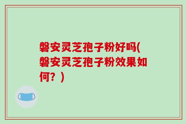磐安灵芝孢子粉好吗(磐安灵芝孢子粉效果如何？)