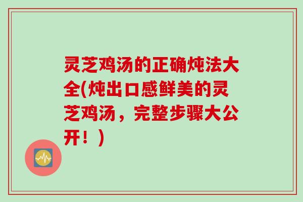 灵芝鸡汤的正确炖法大全(炖出口感鲜美的灵芝鸡汤，完整步骤大公开！)