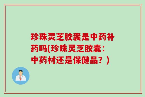 珍珠灵芝胶囊是中药补药吗(珍珠灵芝胶囊：中药材还是保健品？)