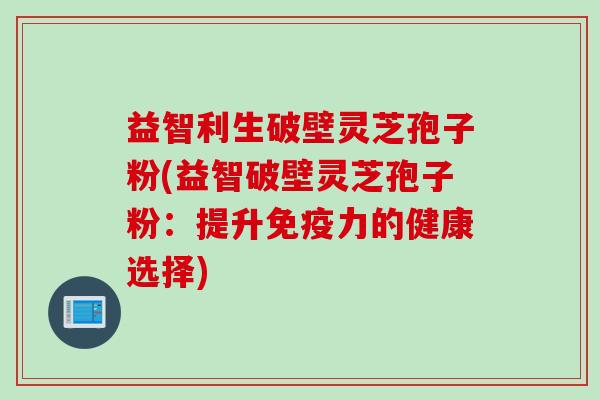益智利生破壁灵芝孢子粉(益智破壁灵芝孢子粉：提升免疫力的健康选择)