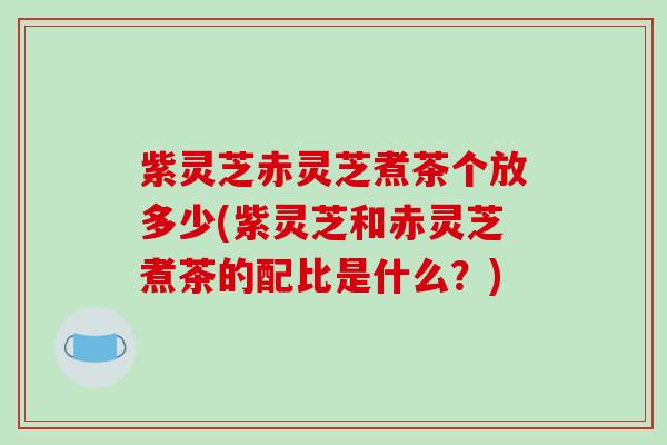 紫灵芝赤灵芝煮茶个放多少(紫灵芝和赤灵芝煮茶的配比是什么？)