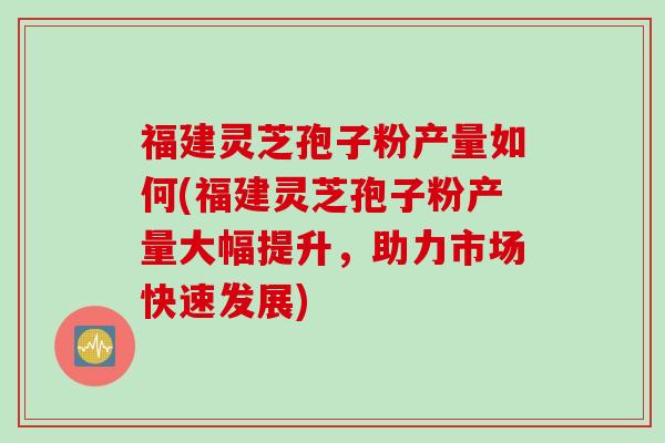 福建灵芝孢子粉产量如何(福建灵芝孢子粉产量大幅提升,助力市场快速发展) 福建灵芝孢子粉产量如何(福建灵芝孢子粉产量大幅提升,助力市场快速发展)