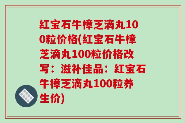 红宝石牛樟芝滴丸100粒价格(红宝石牛樟芝滴丸100粒价格改写：滋补佳品：红宝石牛樟芝滴丸100粒养生价)