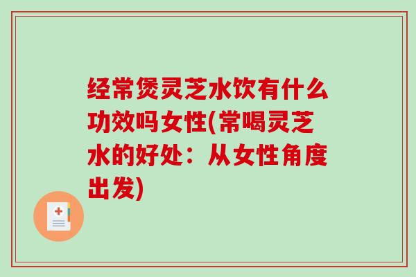 经常煲灵芝水饮有什么功效吗女性(常喝灵芝水的好处：从女性角度出发)