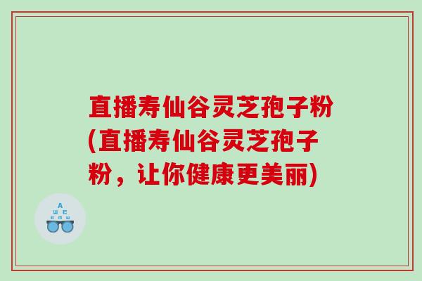 直播寿仙谷灵芝孢子粉(直播寿仙谷灵芝孢子粉，让你健康更美丽)