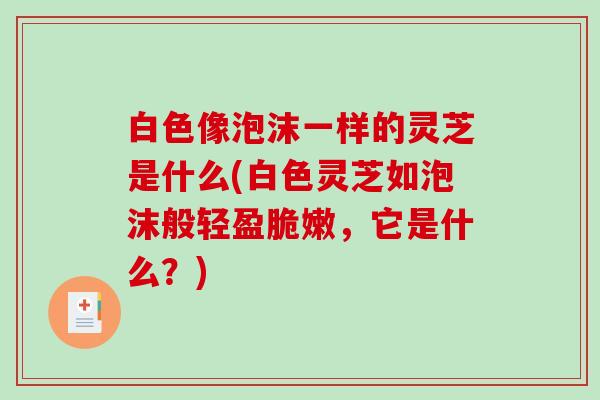 白色像泡沫一样的灵芝是什么(白色灵芝如泡沫般轻盈脆嫩，它是什么？)