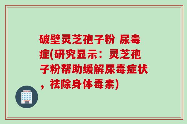 破壁灵芝孢子粉 尿毒症(研究显示：灵芝孢子粉帮助缓解尿毒症状，祛除身体毒素)