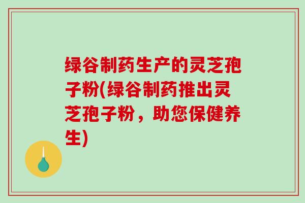 绿谷制药生产的灵芝孢子粉(绿谷制药推出灵芝孢子粉，助您保健养生)