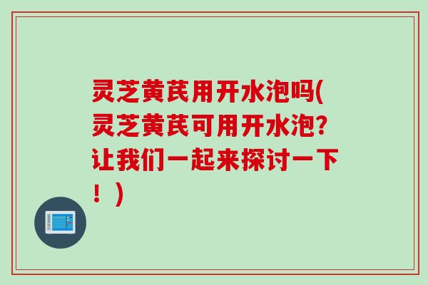 灵芝黄芪用开水泡吗(灵芝黄芪可用开水泡？让我们一起来探讨一下！)