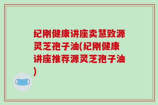 纪刚健康讲座卖慧致源灵芝孢子油(纪刚健康讲座推荐源灵芝孢子油)