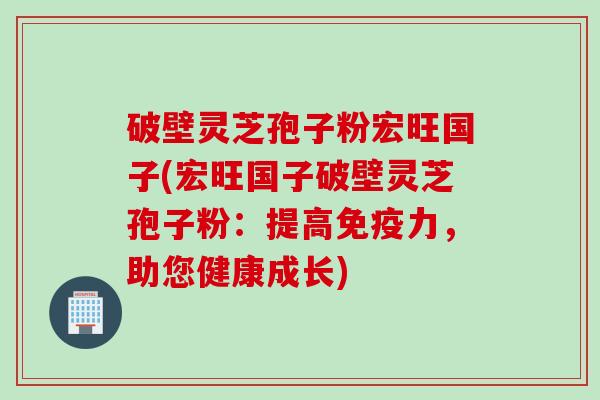 破壁灵芝孢子粉宏旺国子(宏旺国子破壁灵芝孢子粉：提高免疫力，助您健康成长)